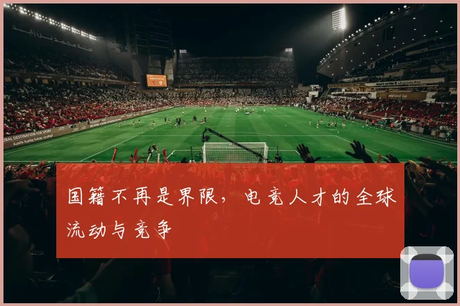 国籍不再是界限，电竞人才的全球流动与竞争