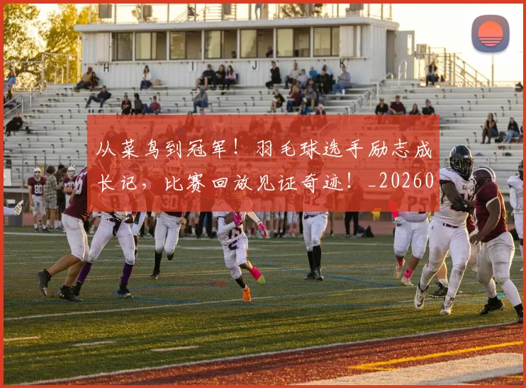 从菜鸟到冠军！羽毛球选手励志成长记，比赛回放见证奇迹！_20260704164500