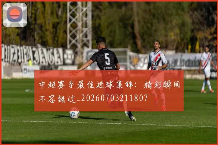 中超赛季最佳进球集锦：精彩瞬间不容错过_20260703211807