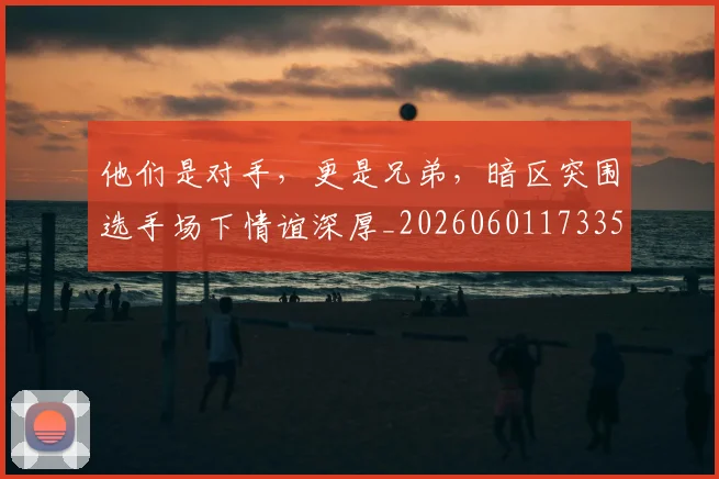他们是对手，更是兄弟，暗区突围选手场下情谊深厚_20260601173350