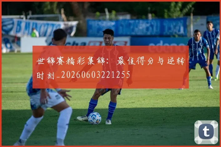 世锦赛精彩集锦：最佳得分与逆转时刻_20260603221255