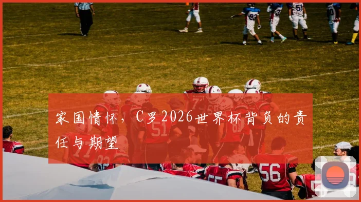 家国情怀，C罗2026世界杯背负的责任与期望