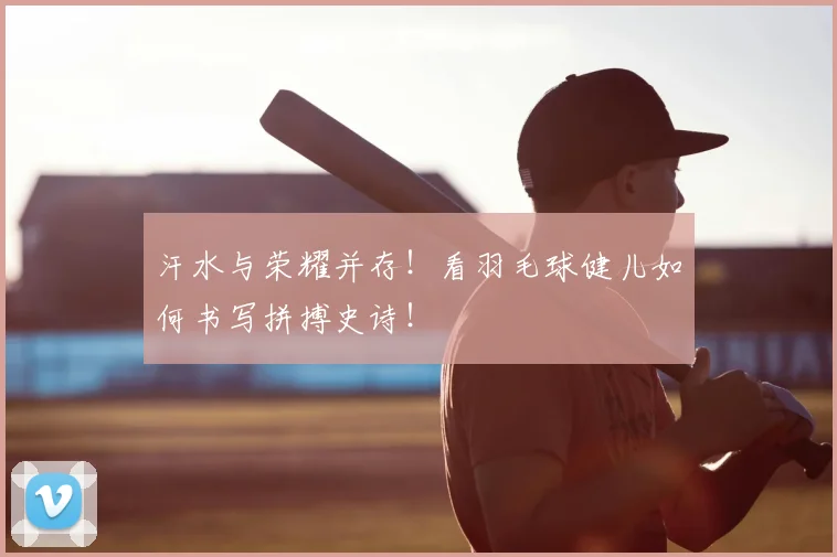 汗水与荣耀并存！看羽毛球健儿如何书写拼搏史诗！