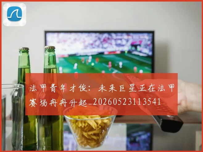 法甲青年才俊：未来巨星正在法甲赛场冉冉升起_20260523113541