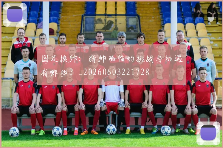 国足换帅:新帅面临的挑战与机遇有哪些?_20260603221728