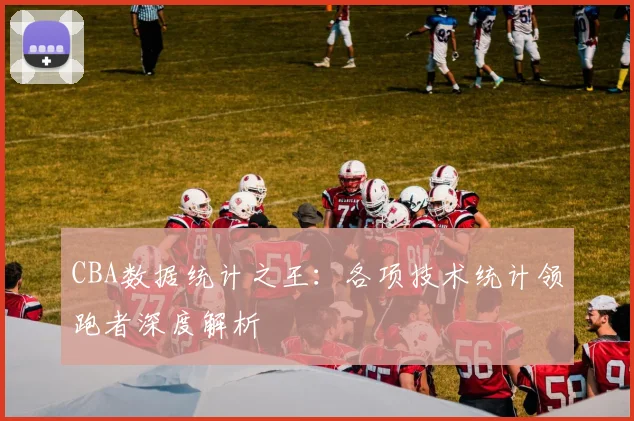 CBA数据统计之王：各项技术统计领跑者深度解析