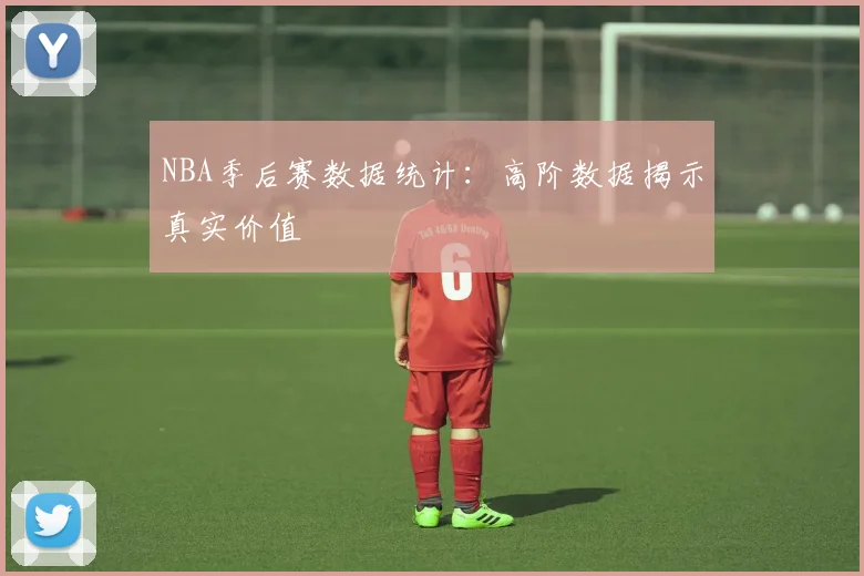 NBA季后赛数据统计：高阶数据揭示真实价值