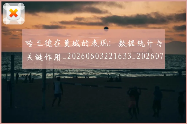 哈兰德在曼城的表现：数据统计与关键作用_20260603221633_20260707012747