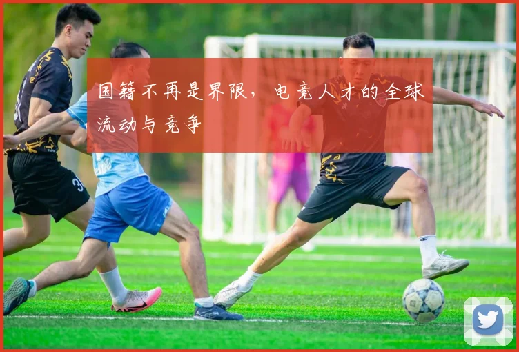 国籍不再是界限，电竞人才的全球流动与竞争