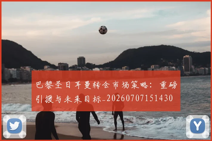巴黎圣日耳曼转会市场策略：重磅引援与未来目标_20260707151430