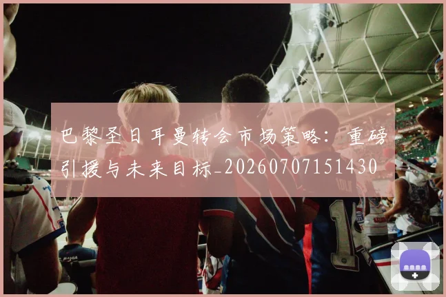 巴黎圣日耳曼转会市场策略：重磅引援与未来目标_20260707151430