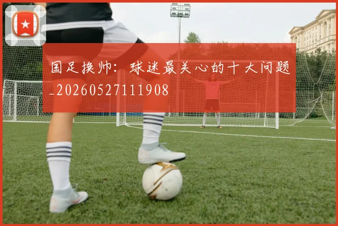国足换帅:球迷最关心的十大问题_20260527111908