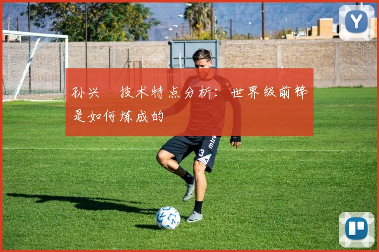 孙兴慜技术特点分析：世界级前锋是如何炼成的