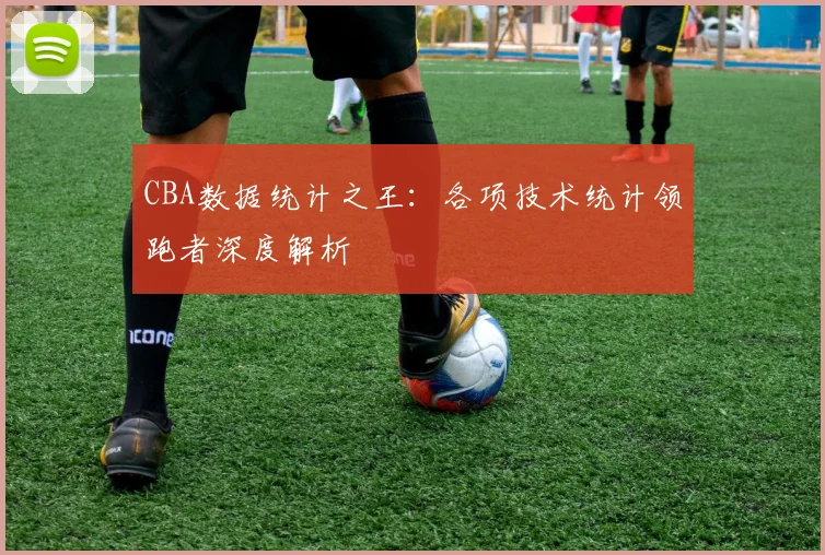 CBA数据统计之王：各项技术统计领跑者深度解析