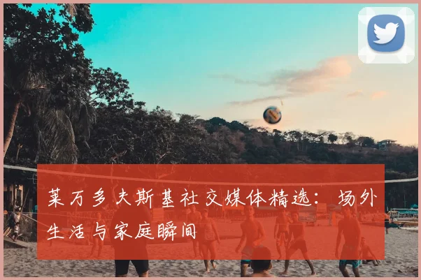 莱万多夫斯基社交媒体精选:场外生活与家庭瞬间