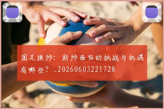 国足换帅：新帅面临的挑战与机遇有哪些？_20260603221728