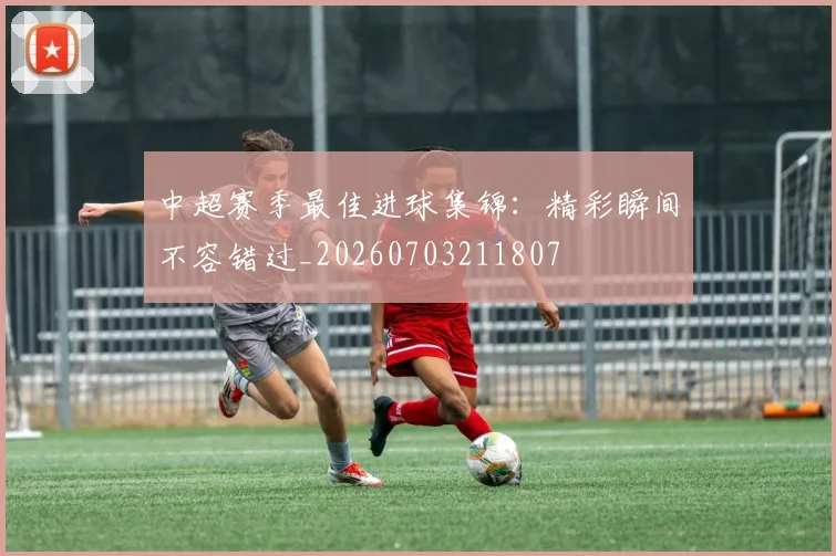中超赛季最佳进球集锦：精彩瞬间不容错过_20260703211807